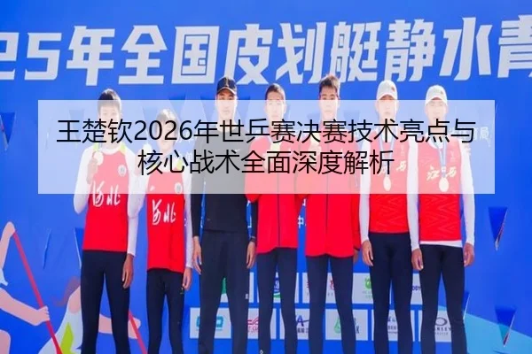 王楚钦2026年世乒赛决赛技术亮点与核心战术全面深度解析