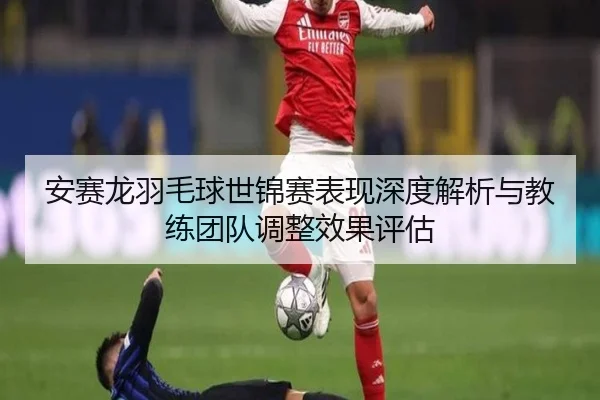 安赛龙羽毛球世锦赛表现深度解析与教练团队调整效果评估